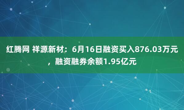 红腾网 祥源新材：6月16日融资买入876.03万元，融资融券余额1.95亿元