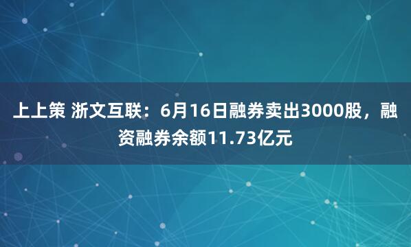 上上策 浙文互联：6月16日融券卖出3000股，融资融券余额11.73亿元