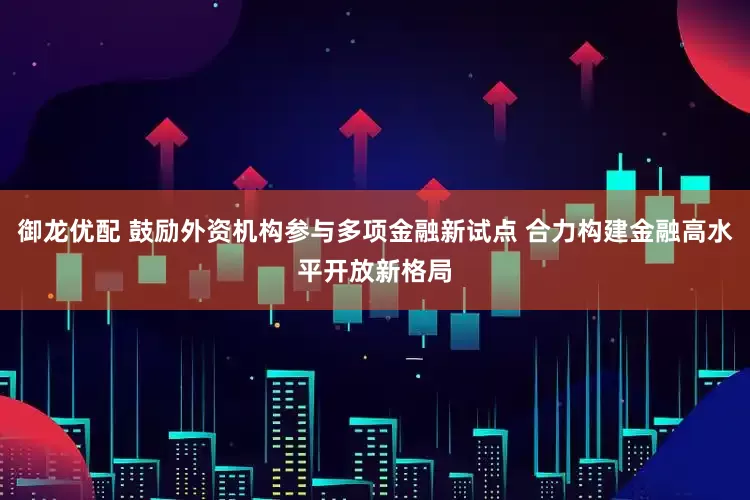 御龙优配 鼓励外资机构参与多项金融新试点 合力构建金融高水平开放新格局