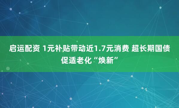 启运配资 1元补贴带动近1.7元消费 超长期国债促适老化“焕新”