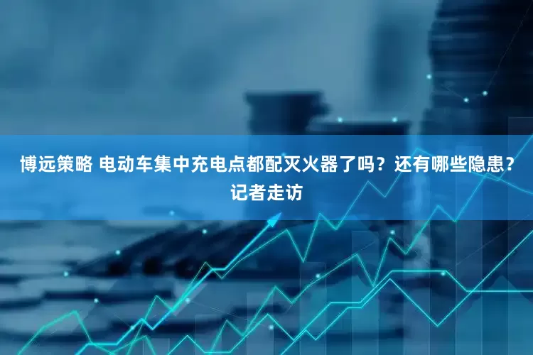 博远策略 电动车集中充电点都配灭火器了吗？还有哪些隐患？记者走访