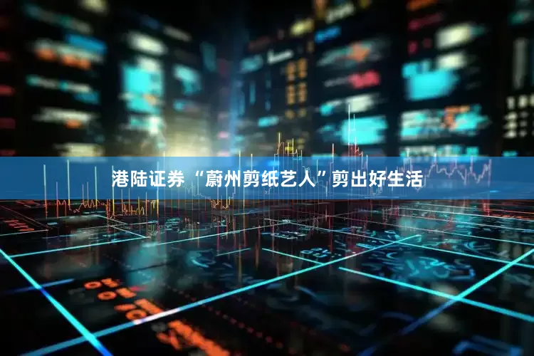 港陆证券 “蔚州剪纸艺人”剪出好生活