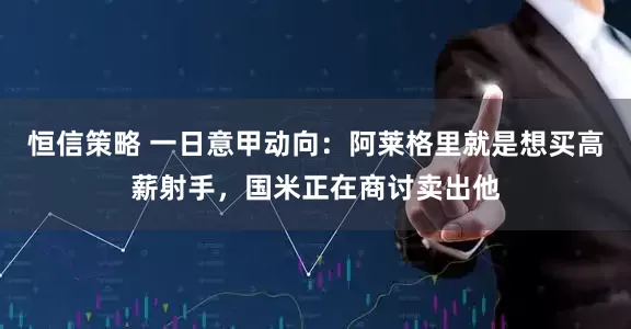 恒信策略 一日意甲动向：阿莱格里就是想买高薪射手，国米正在商讨卖出他