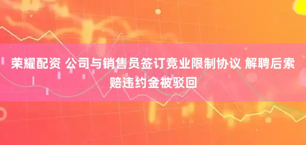 荣耀配资 公司与销售员签订竞业限制协议 解聘后索赔违约金被驳回