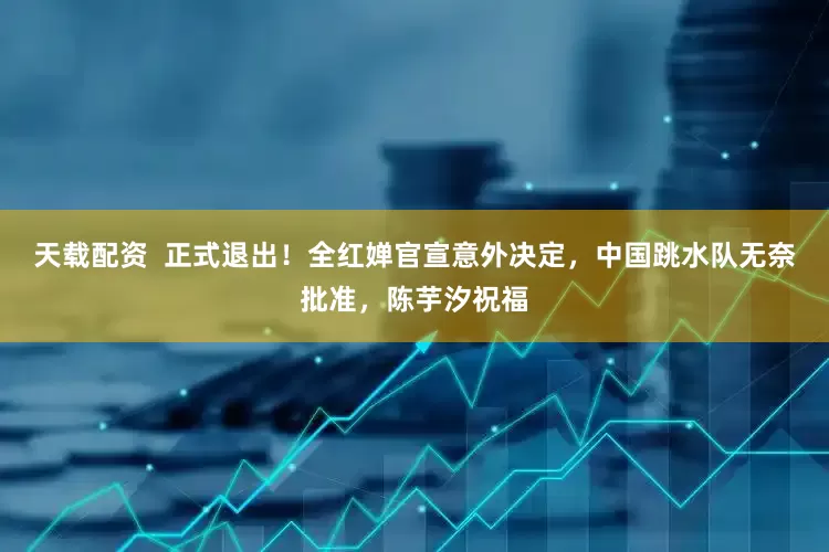 天载配资  正式退出！全红婵官宣意外决定，中国跳水队无奈批准，陈芋汐祝福