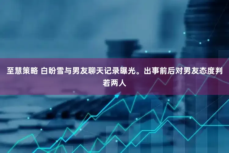 至慧策略 白盼雪与男友聊天记录曝光。出事前后对男友态度判若两人