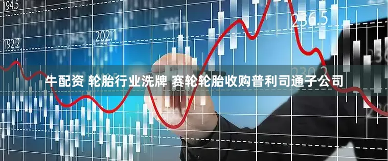 牛配资 轮胎行业洗牌 赛轮轮胎收购普利司通子公司