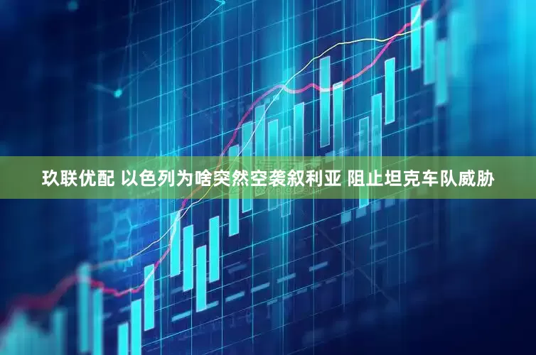 玖联优配 以色列为啥突然空袭叙利亚 阻止坦克车队威胁