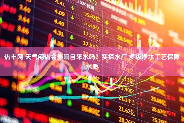 热丰网 天气闷热会影响自来水吗？实探水厂 多级净水工艺保障水质