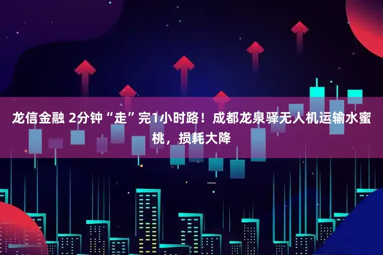 龙信金融 2分钟“走”完1小时路！成都龙泉驿无人机运输水蜜桃，损耗大降