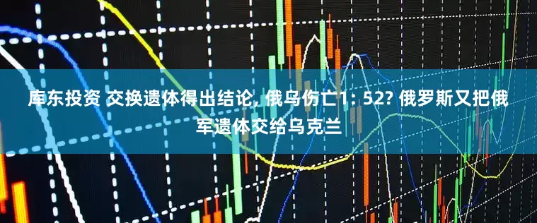 库东投资 交换遗体得出结论, 俄乌伤亡1: 52? 俄罗斯又把俄军遗体交给乌克兰