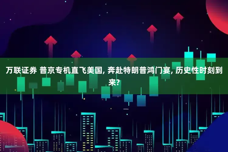 万联证券 普京专机直飞美国, 奔赴特朗普鸿门宴, 历史性时刻到来?