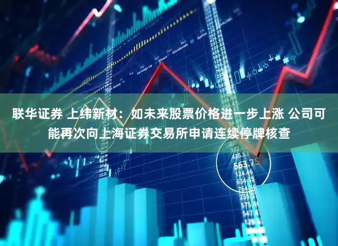 联华证券 上纬新材：如未来股票价格进一步上涨 公司可能再次向上海证券交易所申请连续停牌核查