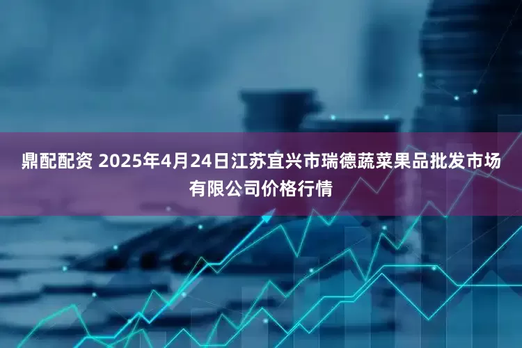 鼎配配资 2025年4月24日江苏宜兴市瑞德蔬菜果品批发市场有限公司价格行情