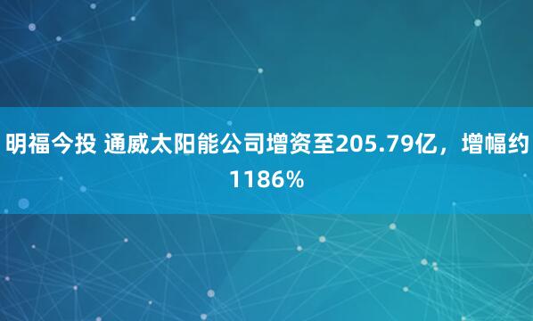 明福今投 通威太阳能公司增资至205.79亿，增幅约1186%