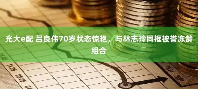 光大e配 吕良伟70岁状态惊艳，与林志玲同框被誉冻龄组合