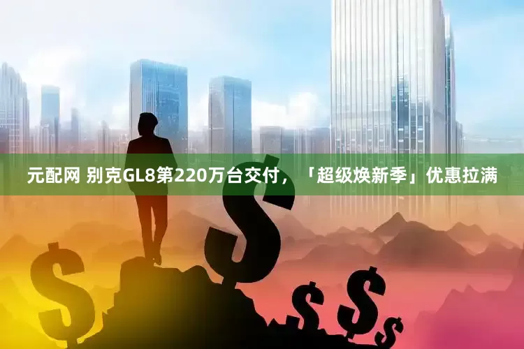 元配网 别克GL8第220万台交付，「超级焕新季」优惠拉满